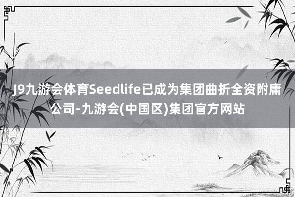 J9九游会体育Seedlife已成为集团曲折全资附庸公司-九游会(中国区)集团官方网站