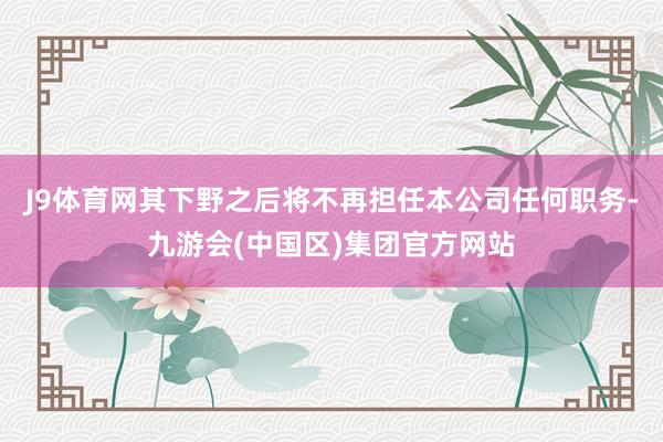 J9体育网其下野之后将不再担任本公司任何职务-九游会(中国区)集团官方网站