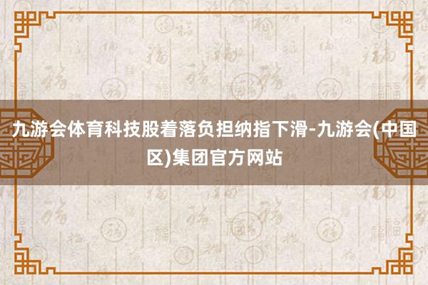九游会体育科技股着落负担纳指下滑-九游会(中国区)集团官方网站
