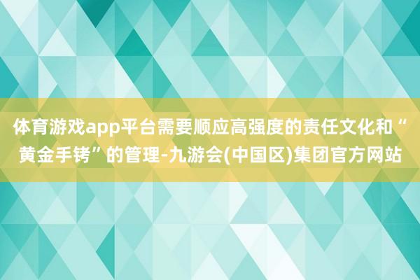 体育游戏app平台需要顺应高强度的责任文化和“黄金手铐”的管理-九游会(中国区)集团官方网站