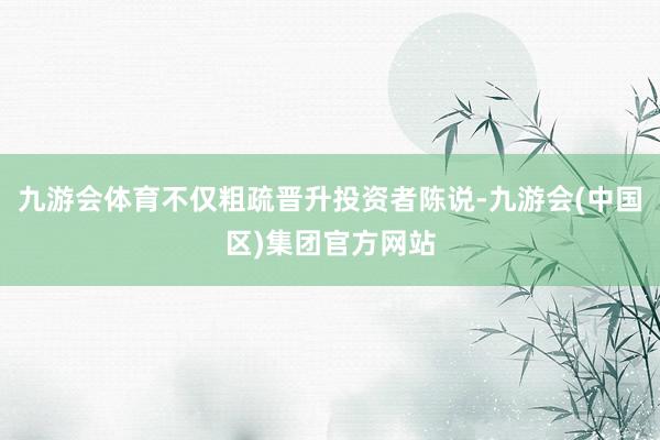 九游会体育不仅粗疏晋升投资者陈说-九游会(中国区)集团官方网站