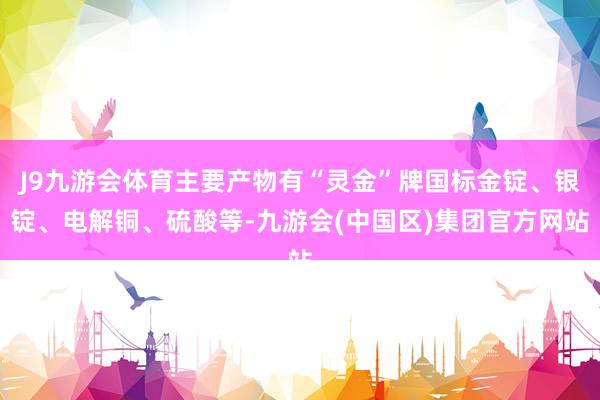 J9九游会体育主要产物有“灵金”牌国标金锭、银锭、电解铜、硫酸等-九游会(中国区)集团官方网站