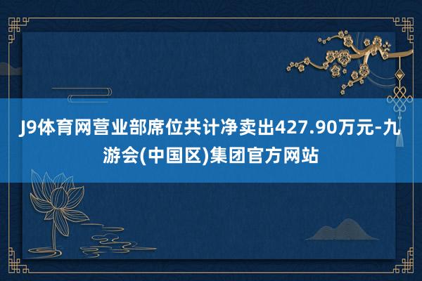 J9体育网营业部席位共计净卖出427.90万元-九游会(中国区)集团官方网站