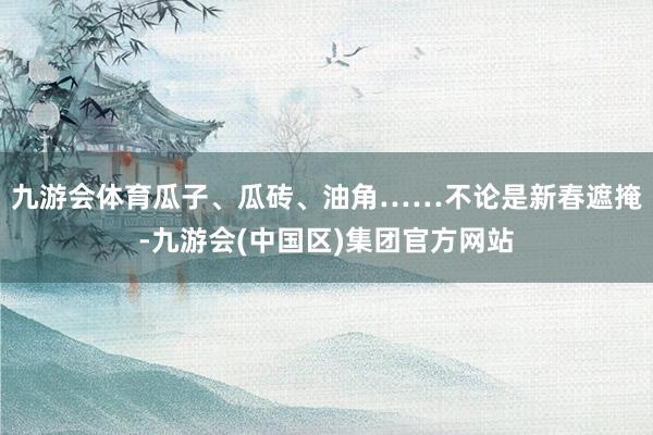 九游会体育瓜子、瓜砖、油角……不论是新春遮掩-九游会(中国区)集团官方网站