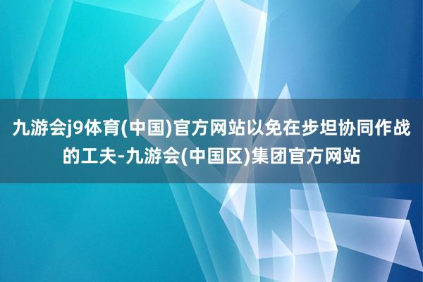 九游会j9体育(中国)官方网站以免在步坦协同作战的工夫-九游会(中国区)集团官方网站