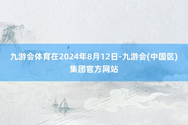 九游会体育在2024年8月12日-九游会(中国区)集团官方网站