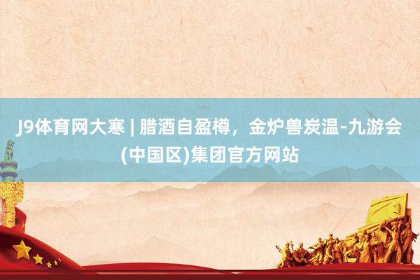 J9体育网大寒 | 腊酒自盈樽，金炉兽炭温-九游会(中国区)集团官方网站