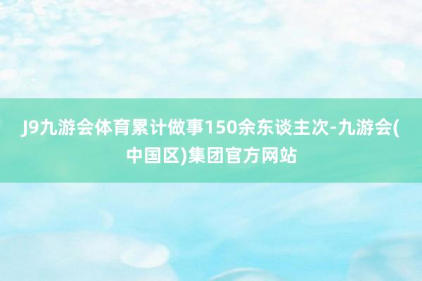 J9九游会体育累计做事150余东谈主次-九游会(中国区)集团官方网站