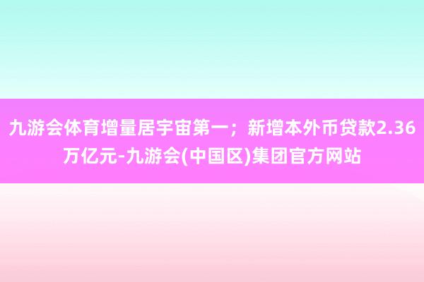 九游会体育增量居宇宙第一；新增本外币贷款2.36万亿元-九游会(中国区)集团官方网站
