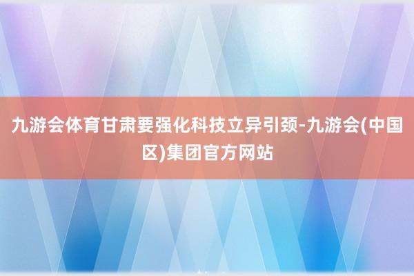 九游会体育甘肃要强化科技立异引颈-九游会(中国区)集团官方网站
