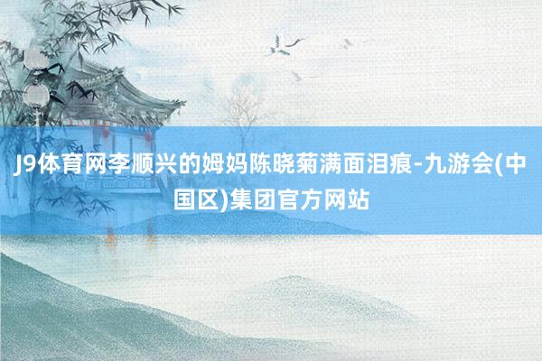 J9体育网李顺兴的姆妈陈晓菊满面泪痕-九游会(中国区)集团官方网站