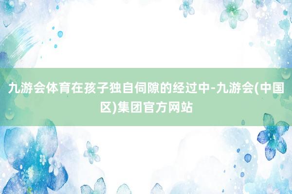 九游会体育在孩子独自伺隙的经过中-九游会(中国区)集团官方网站