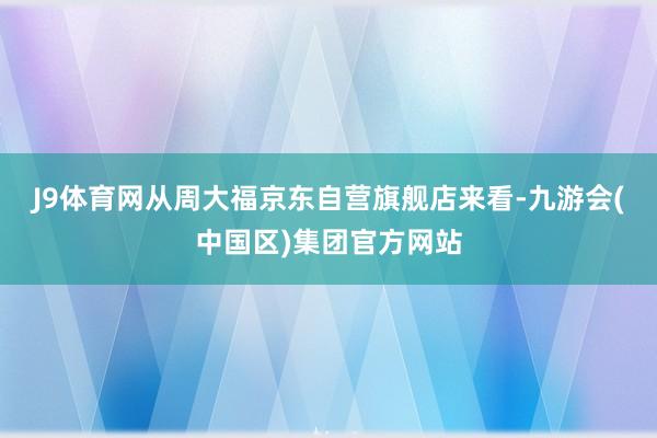 J9体育网　　从周大福京东自营旗舰店来看-九游会(中国区)集团官方网站