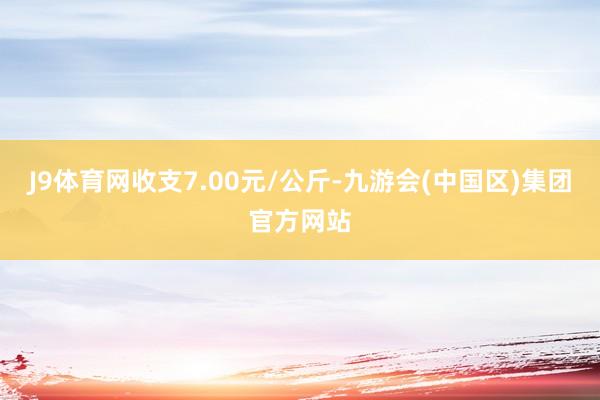 J9体育网收支7.00元/公斤-九游会(中国区)集团官方网站
