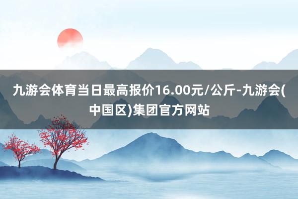 九游会体育当日最高报价16.00元/公斤-九游会(中国区)集团官方网站