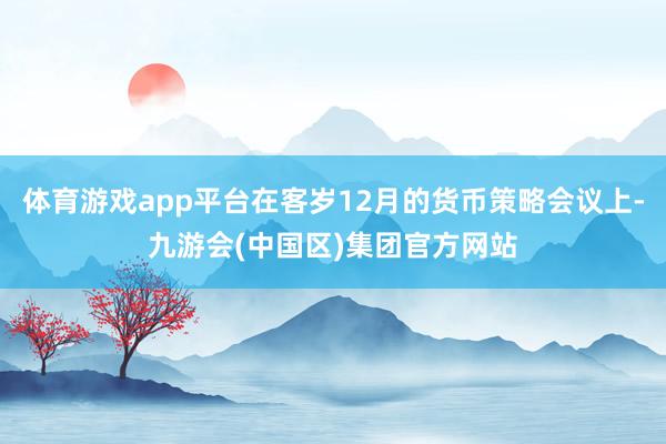 体育游戏app平台在客岁12月的货币策略会议上-九游会(中国区)集团官方网站