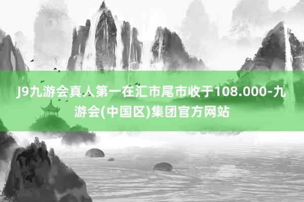 J9九游会真人第一在汇市尾市收于108.000-九游会(中国区)集团官方网站