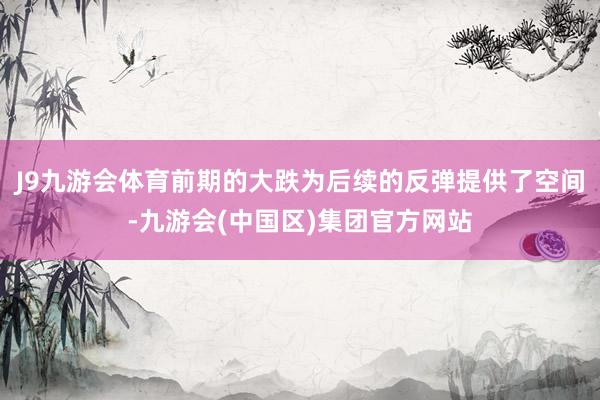 J9九游会体育前期的大跌为后续的反弹提供了空间-九游会(中国区)集团官方网站