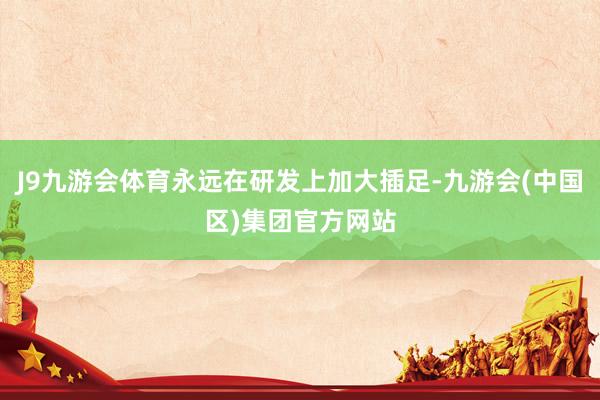 J9九游会体育永远在研发上加大插足-九游会(中国区)集团官方网站