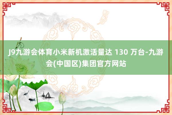 J9九游会体育小米新机激活量达 130 万台-九游会(中国区)集团官方网站