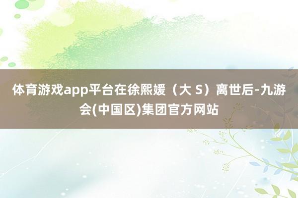 体育游戏app平台在徐熙媛（大 S）离世后-九游会(中国区)集团官方网站