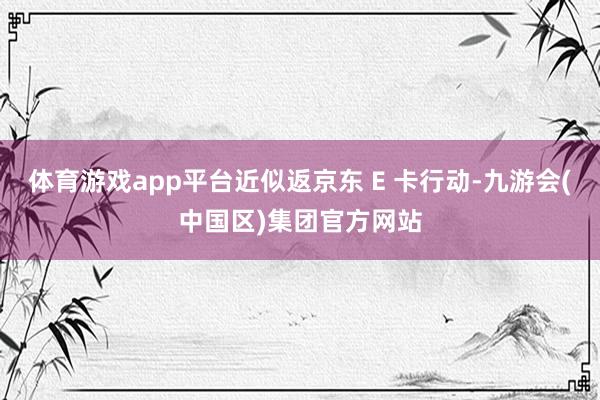 体育游戏app平台近似返京东 E 卡行动-九游会(中国区)集团官方网站