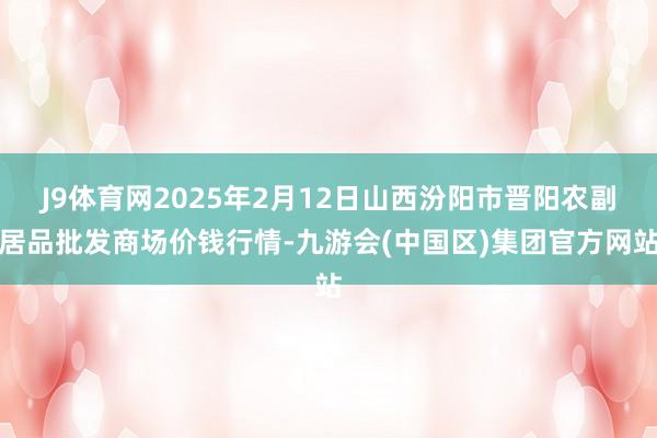 J9体育网2025年2月12日山西汾阳市晋阳农副居品批发商场价钱行情-九游会(中国区)集团官方网站