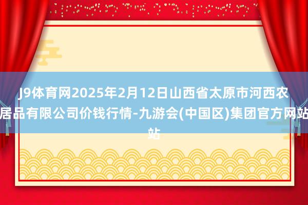 J9体育网2025年2月12日山西省太原市河西农居品有限公司价钱行情-九游会(中国区)集团官方网站