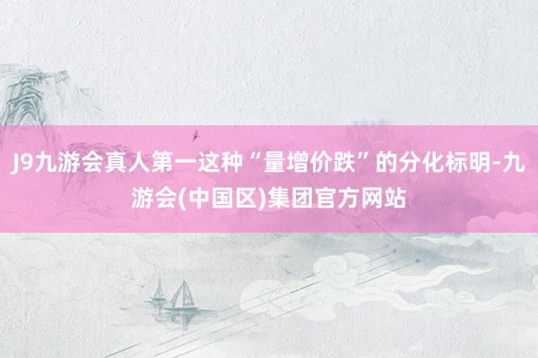 J9九游会真人第一这种“量增价跌”的分化标明-九游会(中国区)集团官方网站