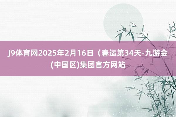 J9体育网2025年2月16日（春运第34天-九游会(中国区)集团官方网站