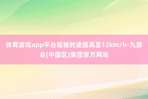 体育游戏app平台驱驰时速提高至12km/h-九游会(中国区)集团官方网站