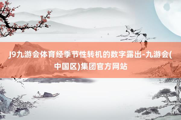 J9九游会体育　　经季节性转机的数字露出-九游会(中国区)集团官方网站