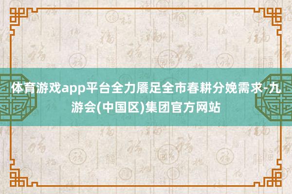 体育游戏app平台全力餍足全市春耕分娩需求-九游会(中国区)集团官方网站
