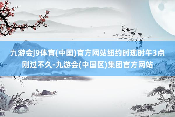 九游会j9体育(中国)官方网站　　纽约时现时午3点刚过不久-九游会(中国区)集团官方网站