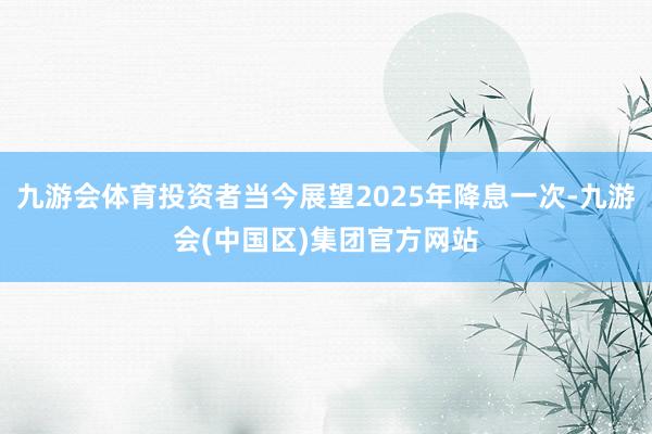 九游会体育投资者当今展望2025年降息一次-九游会(中国区)集团官方网站