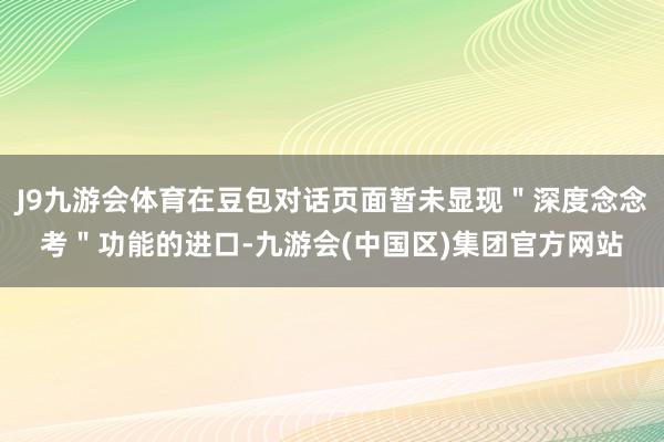 J9九游会体育在豆包对话页面暂未显现＂深度念念考＂功能的进口-九游会(中国区)集团官方网站