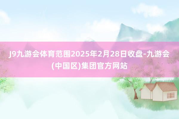J9九游会体育范围2025年2月28日收盘-九游会(中国区)集团官方网站