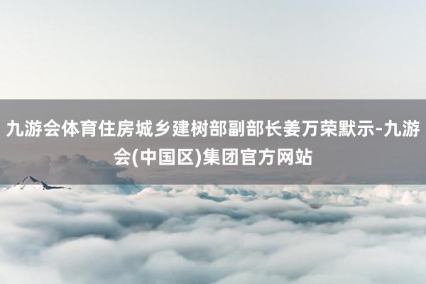 九游会体育住房城乡建树部副部长姜万荣默示-九游会(中国区)集团官方网站