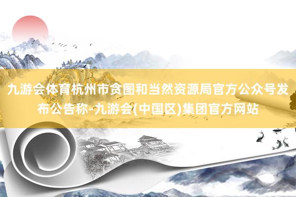 九游会体育杭州市贪图和当然资源局官方公众号发布公告称-九游会(中国区)集团官方网站