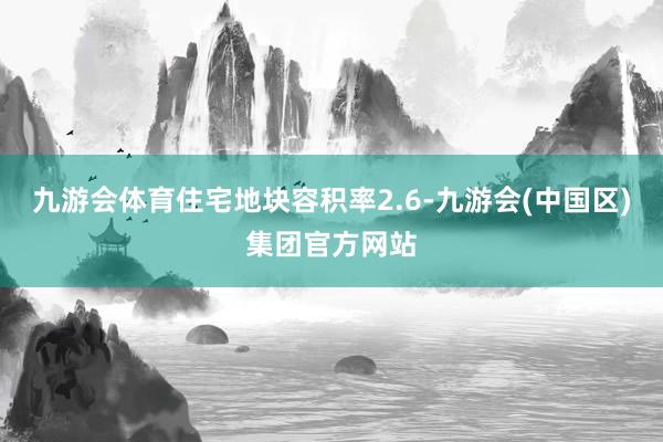 九游会体育住宅地块容积率2.6-九游会(中国区)集团官方网站
