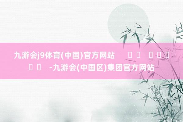九游会j9体育(中国)官方网站      		  					  -九游会(中国区)集团官方网站