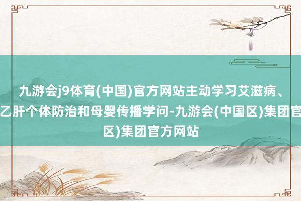 九游会j9体育(中国)官方网站主动学习艾滋病、梅毒和乙肝个体防治和母婴传播学问-九游会(中国区)集团官方网站