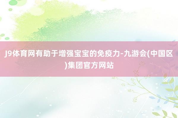 J9体育网有助于增强宝宝的免疫力-九游会(中国区)集团官方网站