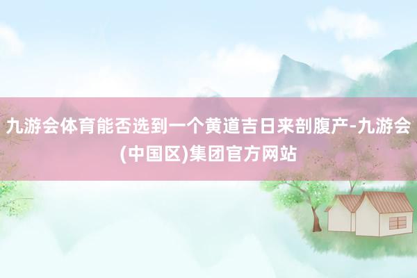 九游会体育能否选到一个黄道吉日来剖腹产-九游会(中国区)集团官方网站