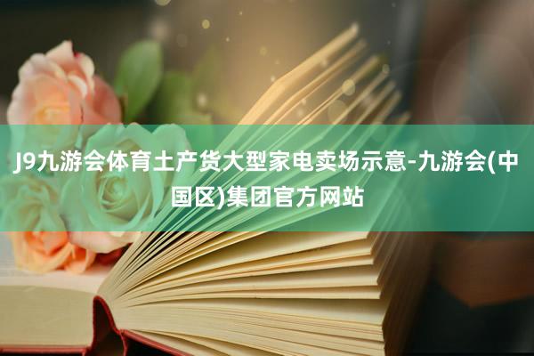J9九游会体育土产货大型家电卖场示意-九游会(中国区)集团官方网站