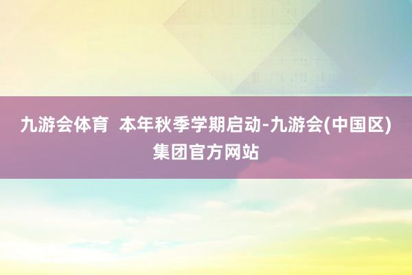九游会体育  本年秋季学期启动-九游会(中国区)集团官方网站