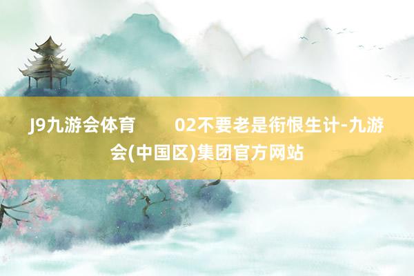 J9九游会体育        02不要老是衔恨生计-九游会(中国区)集团官方网站