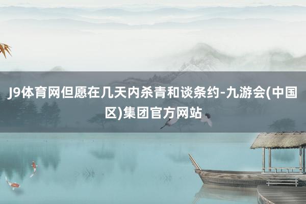 J9体育网但愿在几天内杀青和谈条约-九游会(中国区)集团官方网站