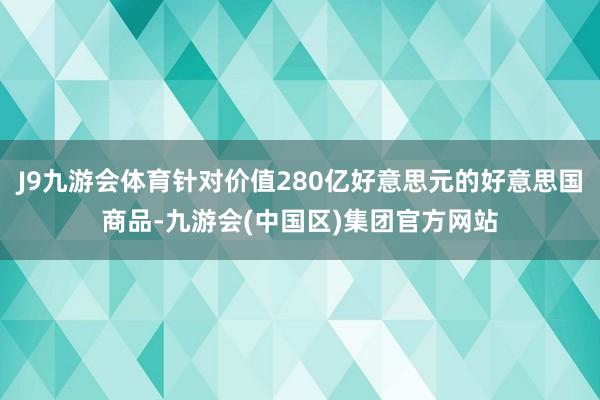 J9九游会体育针对价值280亿好意思元的好意思国商品-九游会(中国区)集团官方网站
