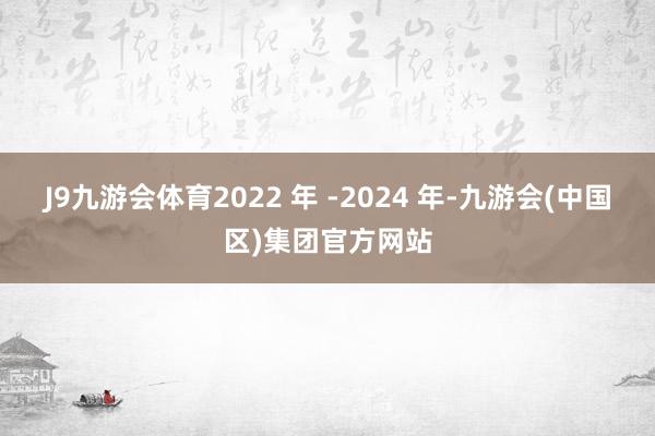 J9九游会体育2022 年 -2024 年-九游会(中国区)集团官方网站
